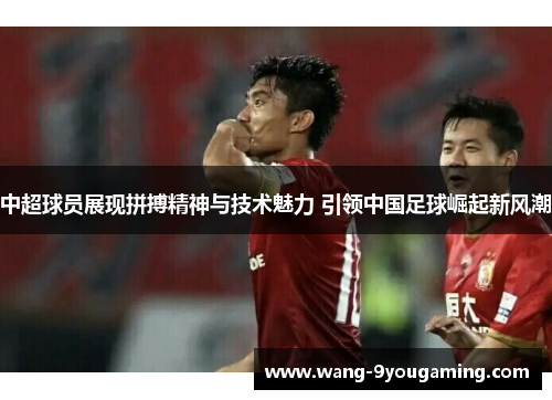 中超球员展现拼搏精神与技术魅力 引领中国足球崛起新风潮