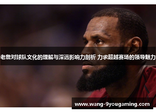 老詹对球队文化的理解与深远影响力剖析 力求超越赛场的领导魅力 老詹对球队文化的理解与深远影响力剖析 力求超越赛场的领导魅力