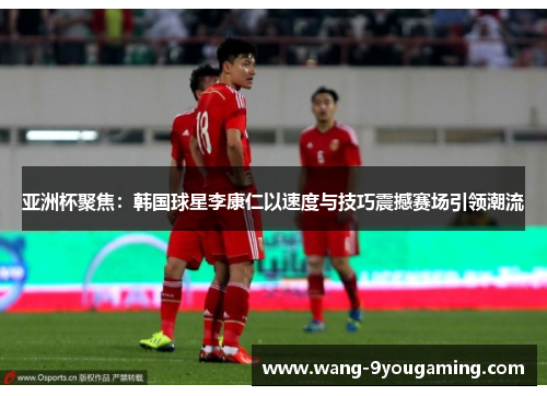 亚洲杯聚焦：韩国球星李康仁以速度与技巧震撼赛场引领潮流