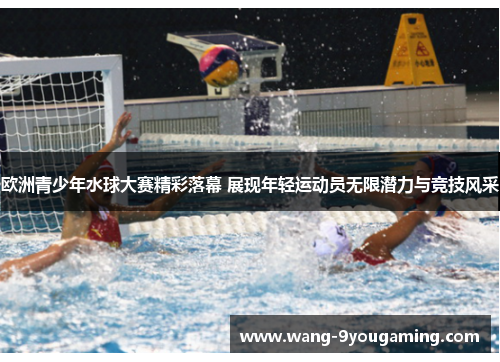 欧洲青少年水球大赛精彩落幕 展现年轻运动员无限潜力与竞技风采