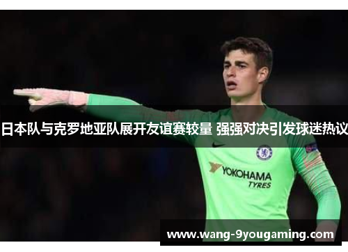 日本队与克罗地亚队展开友谊赛较量 强强对决引发球迷热议 日本队与克罗地亚队展开友谊赛较量 强强对决引发球迷热议
