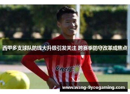 西甲多支球队防线大升级引发关注 跨赛季防守改革成焦点