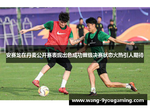 安赛龙在丹麦公开赛表现出色成功晋级决赛状态火热引人期待 安赛龙在丹麦公开赛表现出色成功晋级决赛状态火热引人期待