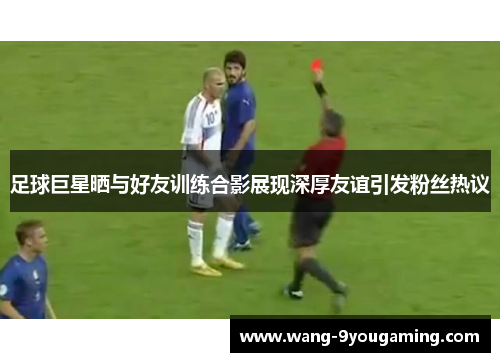 足球巨星晒与好友训练合影展现深厚友谊引发粉丝热议