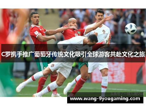 C罗携手推广葡萄牙传统文化吸引全球游客共赴文化之旅