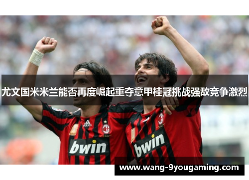 尤文国米米兰能否再度崛起重夺意甲桂冠挑战强敌竞争激烈 尤文国米米兰能否再度崛起重夺意甲桂冠挑战强敌竞争激烈