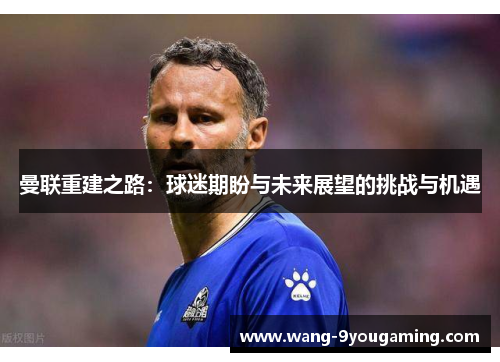 曼联重建之路:球迷期盼与未来展望的挑战与机遇 曼联重建之路:球迷期盼与未来展望的挑战与机遇