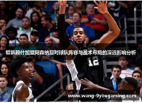 哲凯赖什加盟阿森纳后对球队阵容与战术布局的深远影响分析