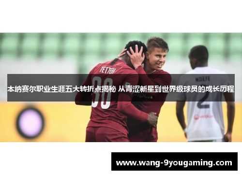 本纳赛尔职业生涯五大转折点揭秘 从青涩新星到世界级球员的成长历程 本纳赛尔职业生涯五大转折点揭秘 从青涩新星到世界级球员的成长历程