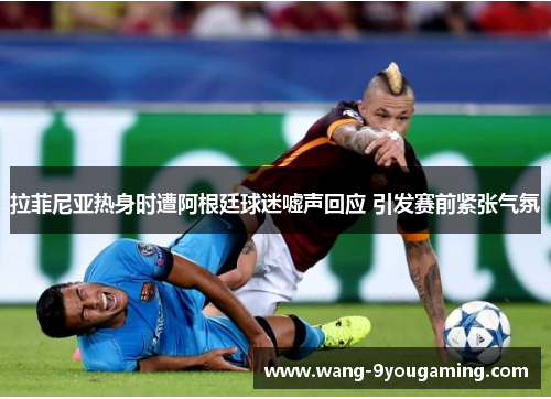 拉菲尼亚热身时遭阿根廷球迷嘘声回应 引发赛前紧张气氛