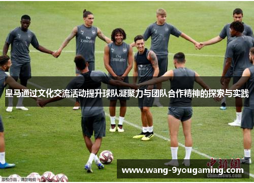 皇马通过文化交流活动提升球队凝聚力与团队合作精神的探索与实践 皇马通过文化交流活动提升球队凝聚力与团队合作精神的探索与实践
