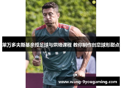 莱万多夫斯基亲授足球与烘焙课程 教你制作创意球形甜点