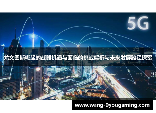 尤文图斯崛起的战略机遇与面临的挑战解析与未来发展路径探索 尤文图斯崛起的战略机遇与面临的挑战解析与未来发展路径探索
