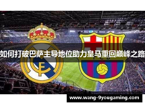 如何打破巴萨主导地位助力皇马重回巅峰之路 如何打破巴萨主导地位助力皇马重回巅峰之路