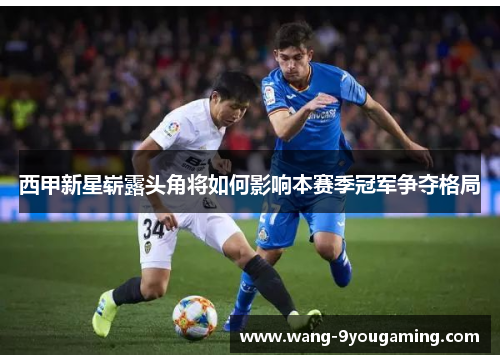 西甲新星崭露头角将如何影响本赛季冠军争夺格局