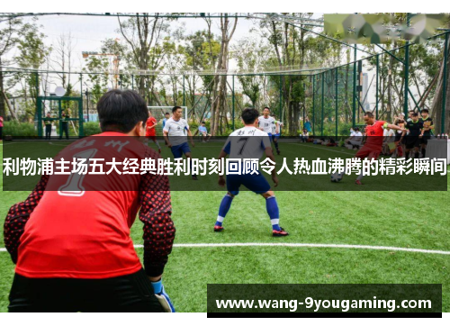 利物浦主场五大经典胜利时刻回顾令人热血沸腾的精彩瞬间 利物浦主场五大经典胜利时刻回顾令人热血沸腾的精彩瞬间