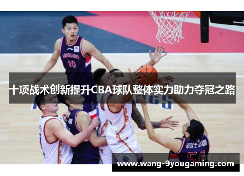 十项战术创新提升CBA球队整体实力助力夺冠之路 十项战术创新提升CBA球队整体实力助力夺冠之路
