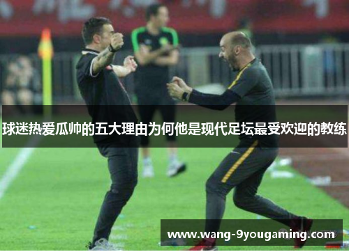球迷热爱瓜帅的五大理由为何他是现代足坛最受欢迎的教练