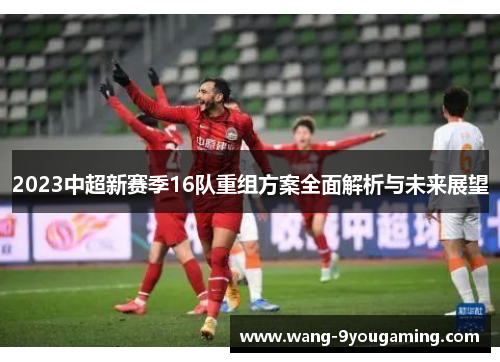 2023中超新赛季16队重组方案全面解析与未来展望 2023中超新赛季16队重组方案全面解析与未来展望