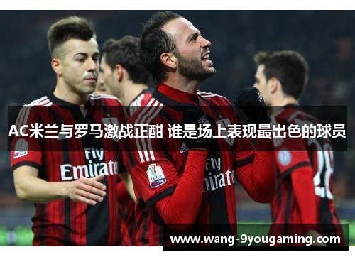 AC米兰与罗马激战正酣 谁是场上表现最出色的球员 AC米兰与罗马激战正酣 谁是场上表现最出色的球员