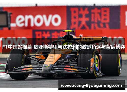 F1中国站揭幕 皮亚斯特里与法拉利的激烈角逐与背后博弈 F1中国站揭幕 皮亚斯特里与法拉利的激烈角逐与背后博弈