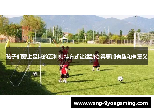 孩子们爱上足球的五种独特方式让运动变得更加有趣和有意义 孩子们爱上足球的五种独特方式让运动变得更加有趣和有意义