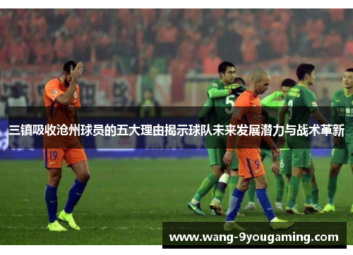 三镇吸收沧州球员的五大理由揭示球队未来发展潜力与战术革新