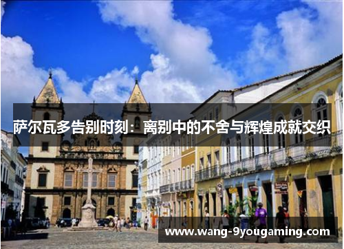 萨尔瓦多告别时刻:离别中的不舍与辉煌成就交织 萨尔瓦多告别时刻:离别中的不舍与辉煌成就交织