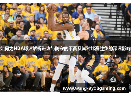 如何为NBA球迷解析进攻与防守的平衡及其对比赛胜负的深远影响 如何为NBA球迷解析进攻与防守的平衡及其对比赛胜负的深远影响