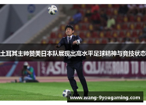 土耳其主帅赞美日本队展现出高水平足球精神与竞技状态