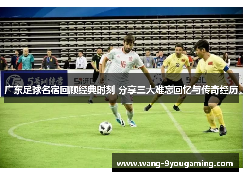 广东足球名宿回顾经典时刻 分享三大难忘回忆与传奇经历 广东足球名宿回顾经典时刻 分享三大难忘回忆与传奇经历