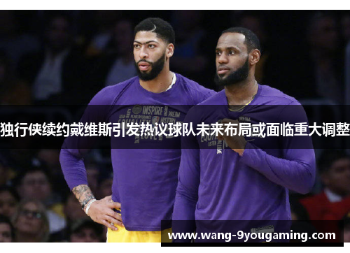 独行侠续约戴维斯引发热议球队未来布局或面临重大调整 独行侠续约戴维斯引发热议球队未来布局或面临重大调整