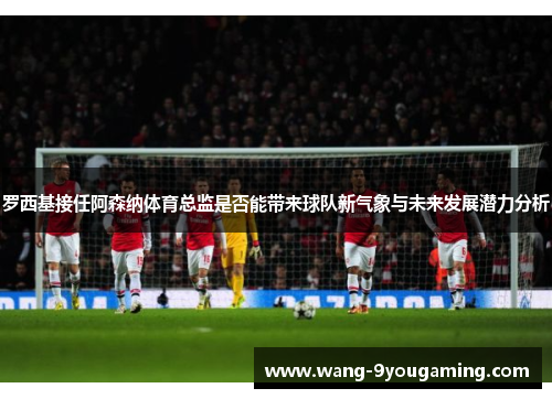 罗西基接任阿森纳体育总监是否能带来球队新气象与未来发展潜力分析