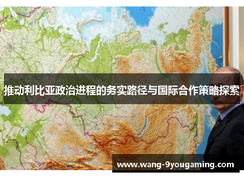 推动利比亚政治进程的务实路径与国际合作策略探索 推动利比亚政治进程的务实路径与国际合作策略探索