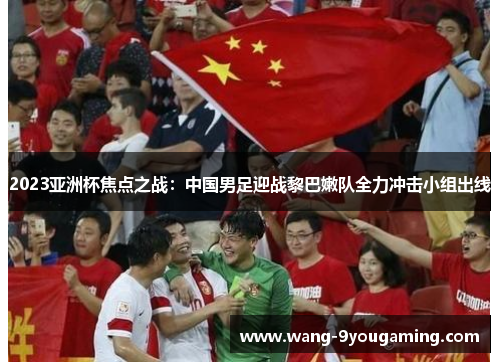 2023亚洲杯焦点之战：中国男足迎战黎巴嫩队全力冲击小组出线