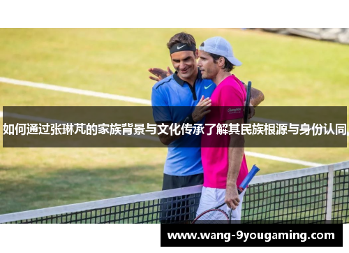 如何通过张琳芃的家族背景与文化传承了解其民族根源与身份认同 如何通过张琳芃的家族背景与文化传承了解其民族根源与身份认同