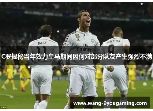 C罗揭秘当年效力皇马期间因何对部分队友产生强烈不满