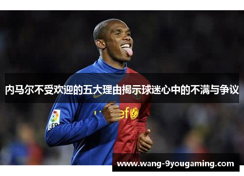 内马尔不受欢迎的五大理由揭示球迷心中的不满与争议 内马尔不受欢迎的五大理由揭示球迷心中的不满与争议