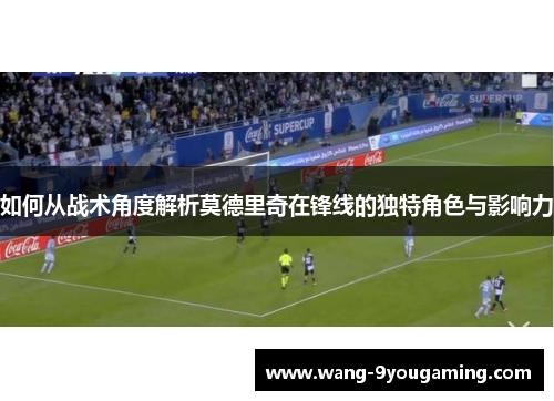 如何从战术角度解析莫德里奇在锋线的独特角色与影响力 如何从战术角度解析莫德里奇在锋线的独特角色与影响力