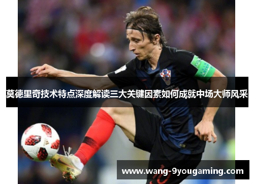 莫德里奇技术特点深度解读三大关键因素如何成就中场大师风采