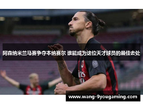 阿森纳米兰马赛争夺本纳赛尔 谁能成为这位天才球员的最佳去处