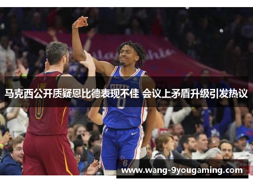 马克西公开质疑恩比德表现不佳 会议上矛盾升级引发热议 马克西公开质疑恩比德表现不佳 会议上矛盾升级引发热议