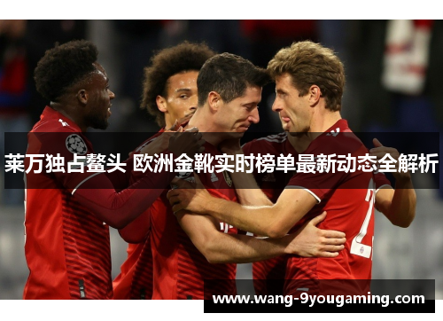 莱万独占鳌头 欧洲金靴实时榜单最新动态全解析