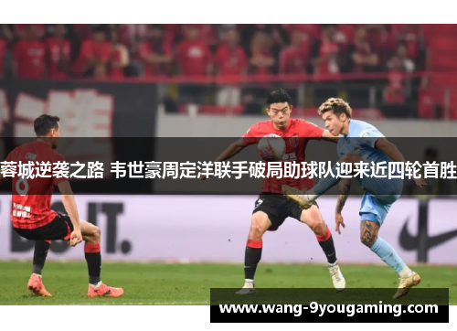 蓉城逆袭之路 韦世豪周定洋联手破局助球队迎来近四轮首胜 蓉城逆袭之路 韦世豪周定洋联手破局助球队迎来近四轮首胜