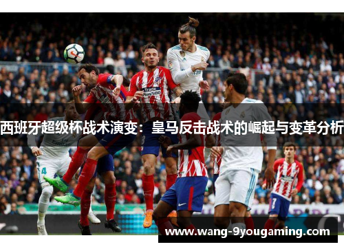 西班牙超级杯战术演变:皇马反击战术的崛起与变革分析 西班牙超级杯战术演变:皇马反击战术的崛起与变革分析