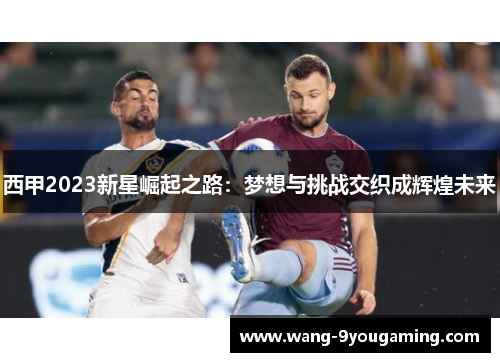 西甲2023新星崛起之路:梦想与挑战交织成辉煌未来 西甲2023新星崛起之路:梦想与挑战交织成辉煌未来