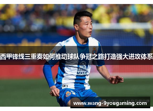 西甲锋线三重奏如何推动球队争冠之路打造强大进攻体系 西甲锋线三重奏如何推动球队争冠之路打造强大进攻体系