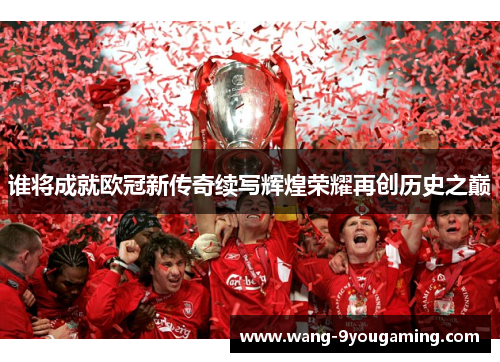 谁将成就欧冠新传奇续写辉煌荣耀再创历史之巅 谁将成就欧冠新传奇续写辉煌荣耀再创历史之巅