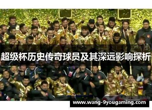 超级杯历史传奇球员及其深远影响探析 超级杯历史传奇球员及其深远影响探析