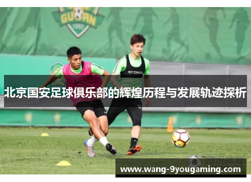北京国安足球俱乐部的辉煌历程与发展轨迹探析 北京国安足球俱乐部的辉煌历程与发展轨迹探析